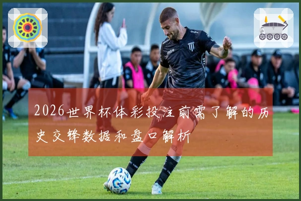 2026世界杯体彩投注前需了解的历史交锋数据和盘口解析